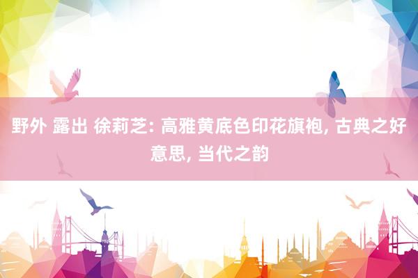 野外 露出 徐莉芝: 高雅黄底色印花旗袍， 古典之好意思， 当代之韵
