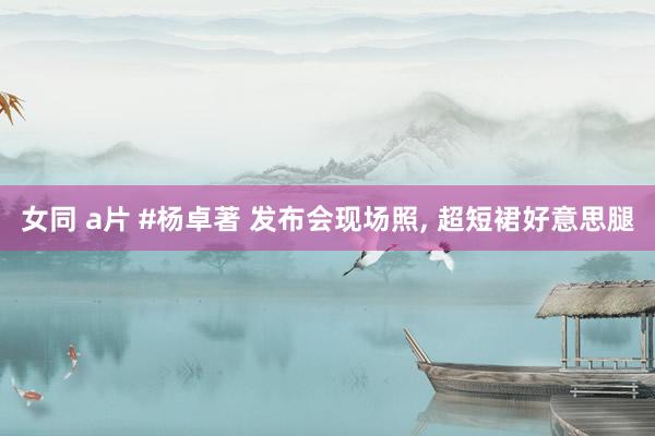女同 a片 #杨卓著 发布会现场照， 超短裙好意思腿