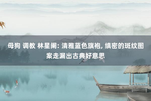 母狗 调教 林星阑: 清雅蓝色旗袍， 缜密的斑纹图案走漏出古典好意思