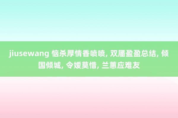 jiusewang 恼杀厚情香喷喷， 双靥盈盈总结， 倾国倾城， 令嫒莫惜， 兰蕙应难友