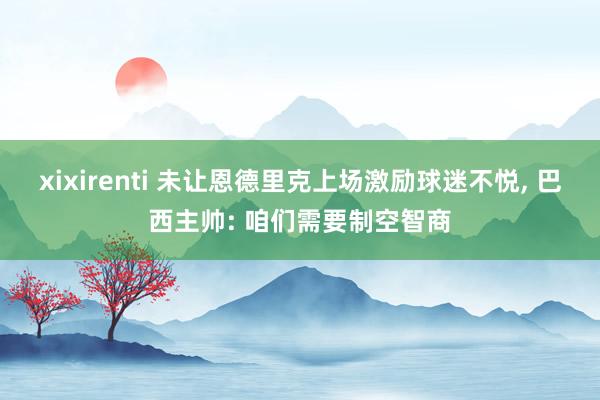 xixirenti 未让恩德里克上场激励球迷不悦， 巴西主帅: 咱们需要制空智商