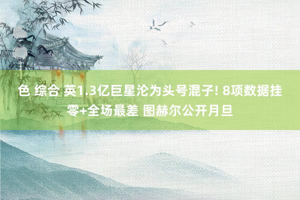 色 综合 英1.3亿巨星沦为头号混子! 8项数据挂零+全场最差 图赫尔公开月旦