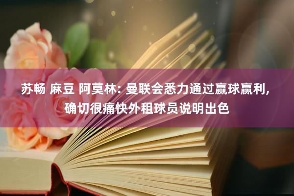 苏畅 麻豆 阿莫林: 曼联会悉力通过赢球赢利， 确切很痛快外租球员说明出色