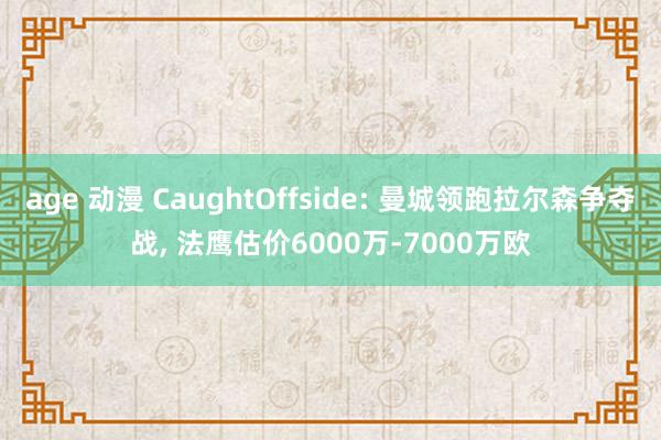 age 动漫 CaughtOffside: 曼城领跑拉尔森争夺战， 法鹰估价6000万-7000万欧