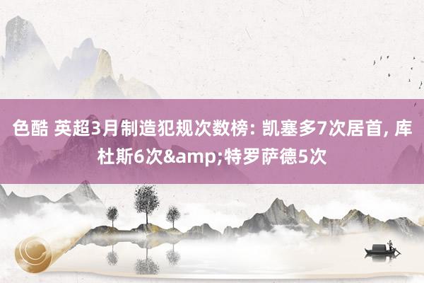 色酷 英超3月制造犯规次数榜: 凯塞多7次居首， 库杜斯6次&特罗萨德5次