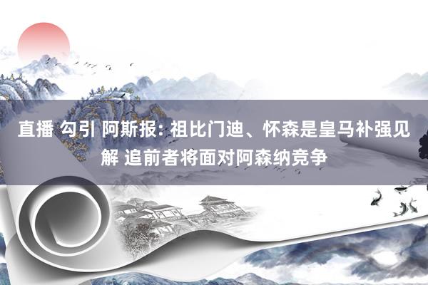 直播 勾引 阿斯报: 祖比门迪、怀森是皇马补强见解 追前者将面对阿森纳竞争