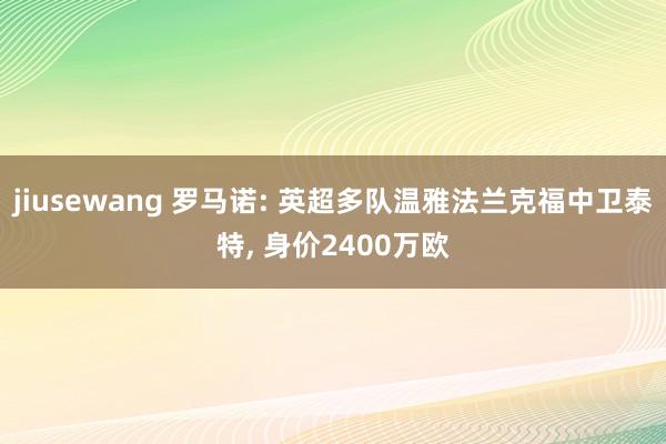 jiusewang 罗马诺: 英超多队温雅法兰克福中卫泰特， 身价2400万欧