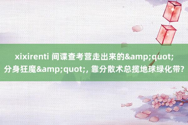 xixirenti 间谍查考营走出来的&quot;分身狂魔&quot;， 靠分散术总揽地球绿化带?