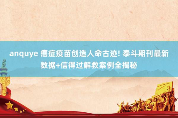 anquye 癌症疫苗创造人命古迹! 泰斗期刊最新数据+信得过解救案例全揭秘