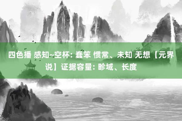 四色播 感知~空杯: 蠢笨 惯常、未知 无想【元界说】证据容量: 畛域、长度