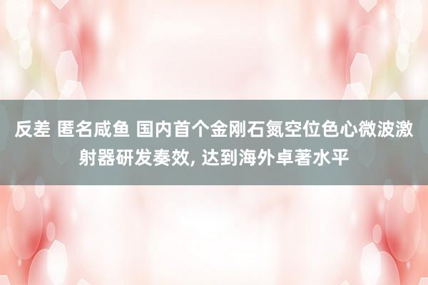 反差 匿名咸鱼 国内首个金刚石氮空位色心微波激射器研发奏效， 达到海外卓著水平