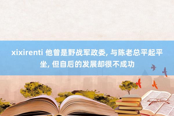 xixirenti 他曾是野战军政委， 与陈老总平起平坐， 但自后的发展却很不成功