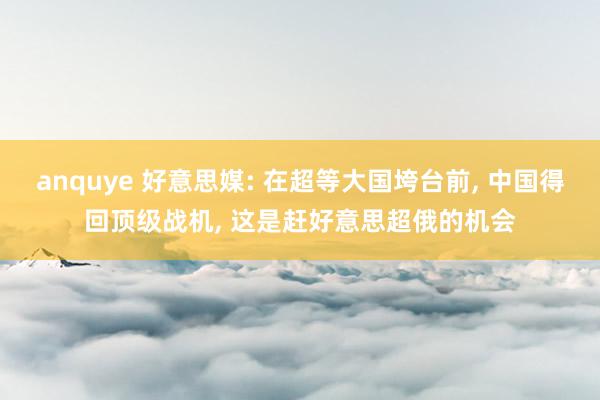 anquye 好意思媒: 在超等大国垮台前， 中国得回顶级战机， 这是赶好意思超俄的机会