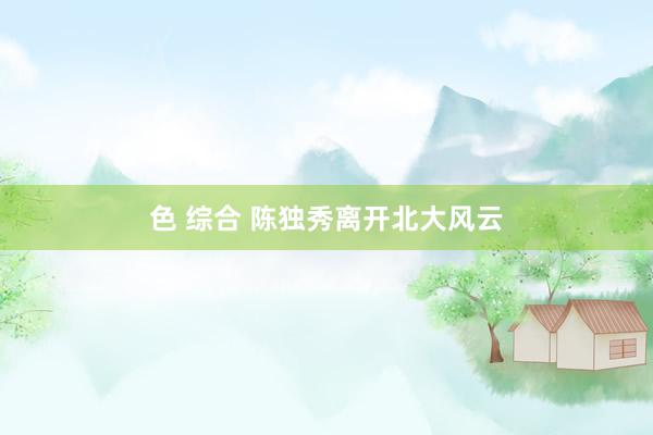 色 综合 陈独秀离开北大风云