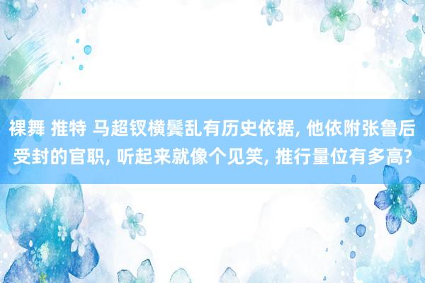 裸舞 推特 马超钗横鬓乱有历史依据， 他依附张鲁后受封的官职， 听起来就像个见笑， 推行量位有多高?
