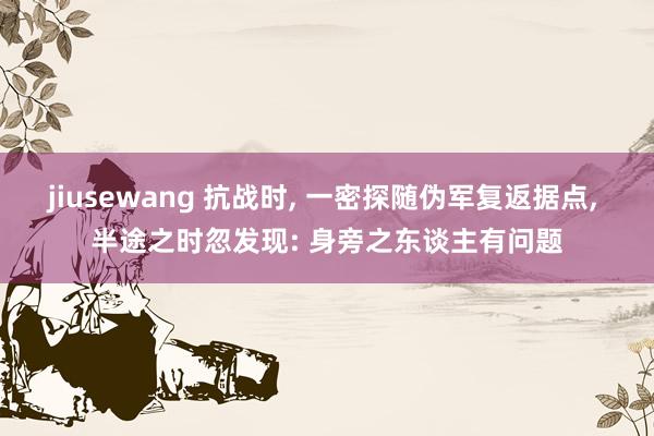 jiusewang 抗战时， 一密探随伪军复返据点， 半途之时忽发现: 身旁之东谈主有问题