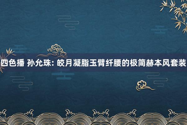 四色播 孙允珠: 皎月凝脂玉臂纤腰的极简赫本风套装
