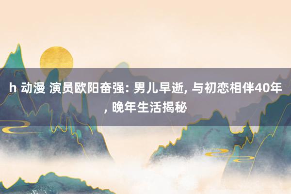 h 动漫 演员欧阳奋强: 男儿早逝， 与初恋相伴40年， 晚年生活揭秘