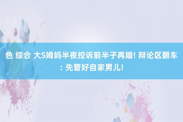 色 综合 大S姆妈半夜控诉前半子再婚! 辩论区翻车: 先管好自家男儿!