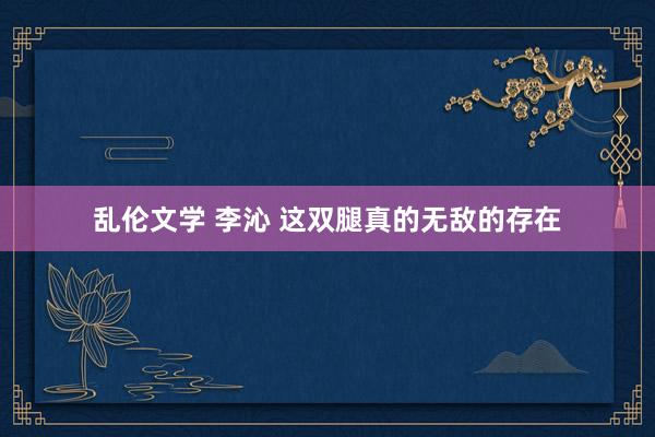 乱伦文学 李沁 这双腿真的无敌的存在
