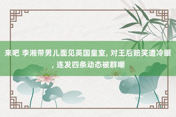 来吧 李湘带男儿面见英国皇室， 对王后赔笑遭冷眼， 连发四条动态被群嘲