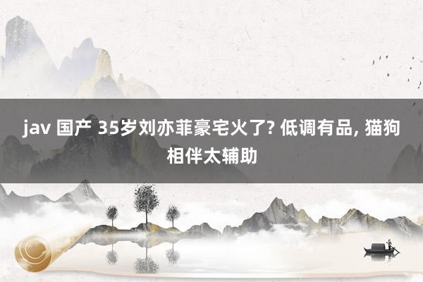 jav 国产 35岁刘亦菲豪宅火了? 低调有品， 猫狗相伴太辅助