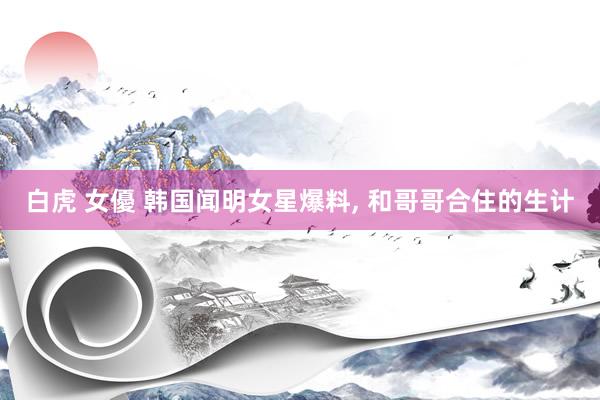 白虎 女優 韩国闻明女星爆料， 和哥哥合住的生计