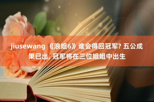 jiusewang 《浪姐6》谁会得回冠军? 五公成果已出， 冠军将在三位姐姐中出生