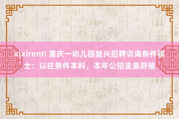 xixirenti 重庆一幼儿园复兴招聘训诲条件硕士：以往条件本科，本年公招圭臬莳植