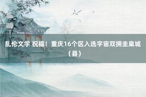 乱伦文学 祝福！重庆16个区入选宇宙双拥圭臬城（县）