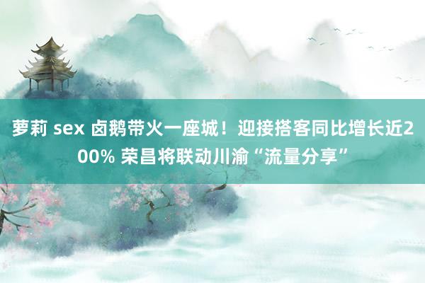 萝莉 sex 卤鹅带火一座城！迎接搭客同比增长近200% 荣昌将联动川渝“流量分享”