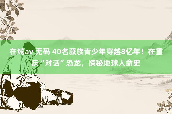 在线av 无码 40名藏族青少年穿越8亿年！在重庆“对话”恐龙，探秘地球人命史