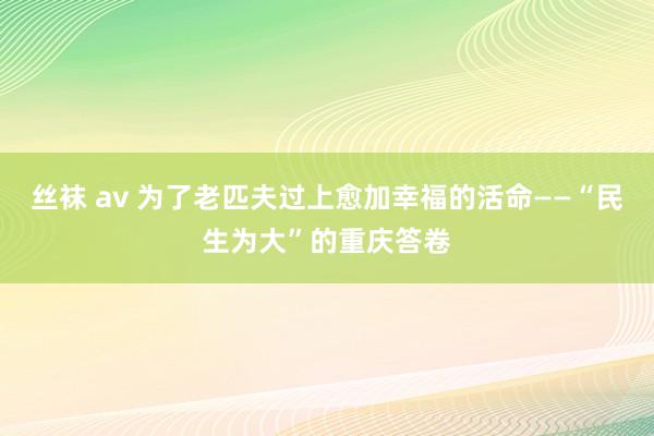丝袜 av 为了老匹夫过上愈加幸福的活命——“民生为大”的重庆答卷