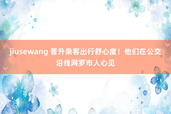 jiusewang 晋升乘客出行舒心度！他们在公交沿线网罗市人心见