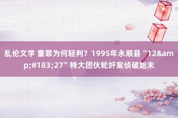 乱伦文学 重罪为何轻判？1995年永顺县“12&#183;27”特大团伙轮奸案侦破始末