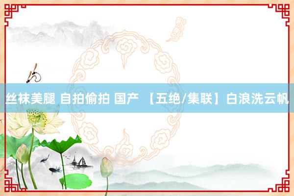 丝袜美腿 自拍偷拍 国产 【五绝/集联】白浪洗云帆