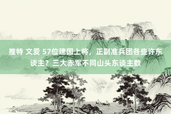 推特 文爱 57位建国上将，正副准兵团各些许东谈主？三大赤军不同山头东谈主数
