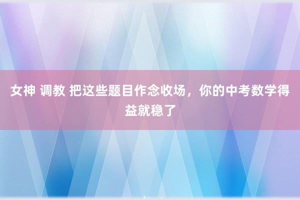女神 调教 把这些题目作念收场，你的中考数学得益就稳了