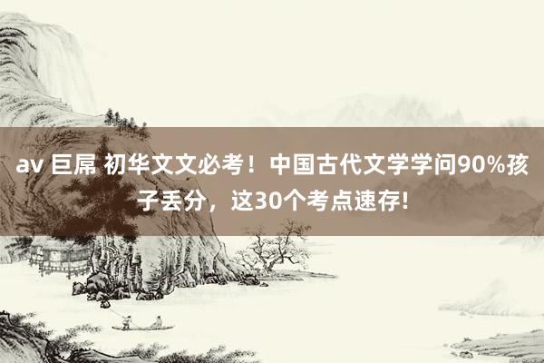 av 巨屌 初华文文必考！中国古代文学学问90%孩子丢分，这30个考点速存!