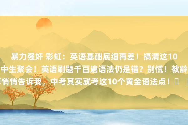 暴力强奸 彩虹：英语基础底细再差！搞清这10个语法中考稳了🚨初中生聚会！英语刷题千百遍语法仍是错？别慌！教龄15年的英语富厚悄悄告诉我，中考其实就考这10个黄金语法点！⛵【时态三巨头】当今完成时记号词（si...