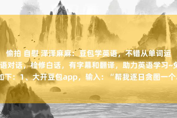 偷拍 自慰 泽泽麻麻：豆包学英语，不错从单词运转学习也不错凯旋进行英语对话，检修白话，有字幕和翻译，助力英语学习~免费噢技巧如下：1、大开豆包app，输入：“帮我逐日贪图一个单词检修，每天10个单词量，当天...