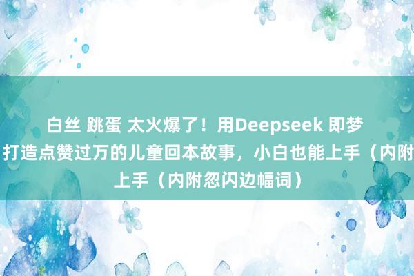 白丝 跳蛋 太火爆了！用Deepseek 即梦 剪映，3步，打造点赞过万的儿童回本故事，小白也能上手（内附忽闪边幅词）