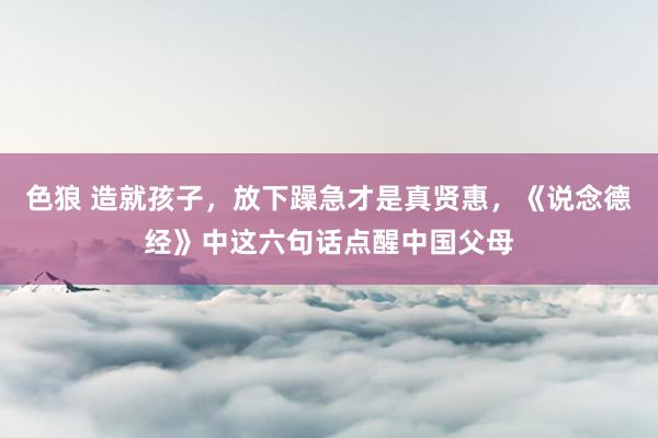 色狼 造就孩子，放下躁急才是真贤惠，《说念德经》中这六句话点醒中国父母