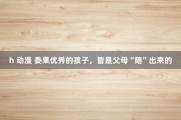 h 动漫 委果优秀的孩子，皆是父母“陪”出来的