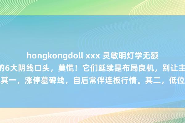 hongkongdoll xxx 灵敏明灯学无额外。：股市诡秘！靠近A股的6大阴线口头，莫慌！它们延续是布局良机，别让主力的障眼法迷惑了你。其一，涨停墓碑线，自后常伴连板行情。其二，低位大长腿，预示趋势行将回转上扬。其三，跳空洗...