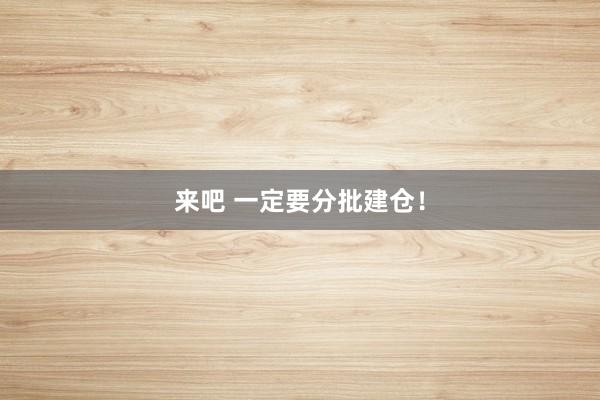 来吧 一定要分批建仓！