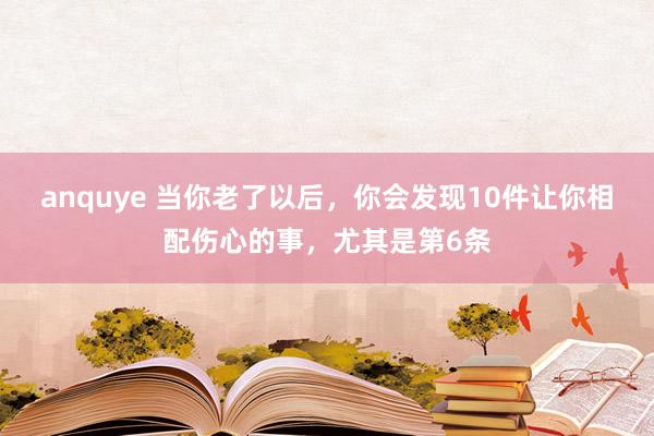 anquye 当你老了以后，你会发现10件让你相配伤心的事，尤其是第6条