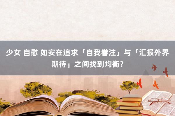 少女 自慰 如安在追求「自我眷注」与「汇报外界期待」之间找到均衡？