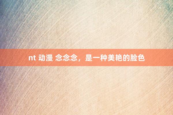 nt 动漫 念念念，是一种美艳的脸色