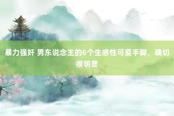 暴力强奸 男东说念主的6个生感性可爱手脚，确切很明显